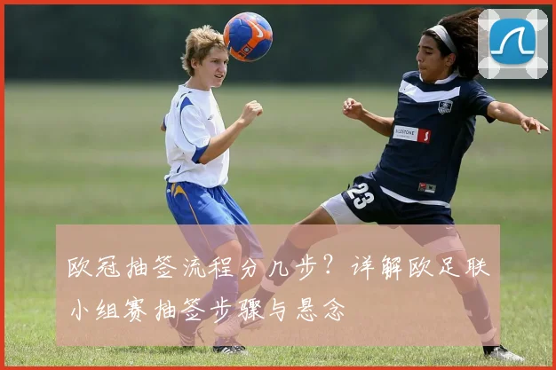 欧冠抽签流程分几步?详解欧足联小组赛抽签步骤与悬念