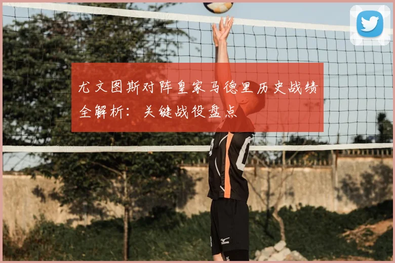 尤文图斯对阵皇家马德里历史战绩全解析：关键战役盘点