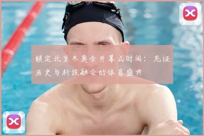 锁定北京冬奥会开幕式时间：见证历史与科技融合的体育盛典