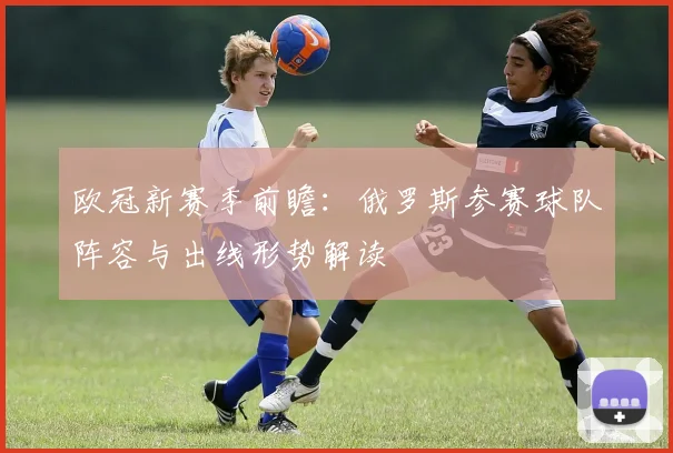 欧冠新赛季前瞻：俄罗斯参赛球队阵容与出线形势解读