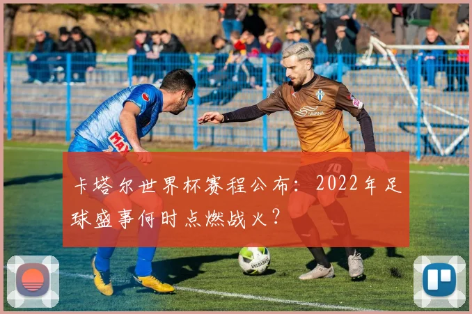 卡塔尔世界杯赛程公布：2022年足球盛事何时点燃战火？