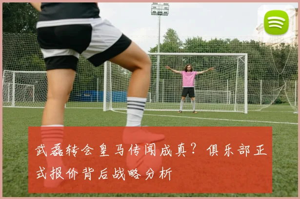 武磊转会皇马传闻成真？俱乐部正式报价背后战略分析