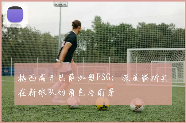 梅西离开巴萨加盟PSG：深度解析其在新球队的角色与前景