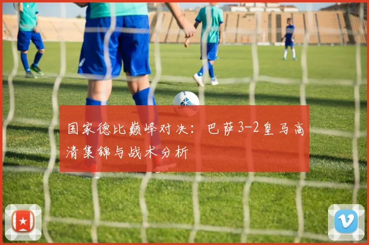 国家德比巅峰对决:巴萨3-2皇马高清集锦与战术分析