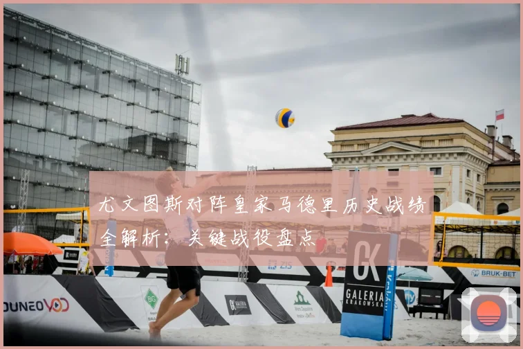 尤文图斯对阵皇家马德里历史战绩全解析：关键战役盘点